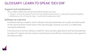 GLOSSARY: LEARNTO SPEAK ‘DEV DIR’
Support and maintenance
This is often rolled into one term but think about it as two:
• Support: we provide support if users can’t do something they want to – typically through the Helpdesk.
• Maintenance: this is fixing the ‘bugs’ – faults with the application itself.
Software as a Service
A software delivery model in which software and associated data are usually centrally hosted
on the cloud (it doesn’t have to be in the cloud though, however you do it, it is effectively
renting the software).
It has become a common delivery model for many business applications and has the potential
to reduce IT support costs by outsourcing hardware and software maintenance and support to
the SaaS provider.
 