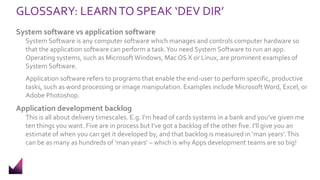 GLOSSARY: LEARNTO SPEAK ‘DEV DIR’
System software vs application software
System Software is any computer software which manages and controls computer hardware so
that the application software can perform a task.You need System Software to run an app.
Operating systems, such as MicrosoftWindows, Mac OS X or Linux, are prominent examples of
System Software.
Application software refers to programs that enable the end-user to perform specific, productive
tasks, such as word processing or image manipulation. Examples include MicrosoftWord, Excel, or
Adobe Photoshop.
Application development backlog
This is all about delivery timescales. E.g. I’m head of cards systems in a bank and you’ve given me
ten things you want. Five are in process but I’ve got a backlog of the other five. I’ll give you an
estimate of when you can get it developed by, and that backlog is measured in ‘man years’.This
can be as many as hundreds of ‘man years’ – which is why Apps development teams are so big!
 