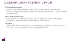 GLOSSARY: LEARNTO SPEAK ‘DEV DIR’
Offshore development
Where much of the development work is done in more cost effective (lower paid!)
countries.These are teams of apps developers overseas who respond to a brief, and design
software around it.
Onshore/offshore model
Where application development (in this case) is managed by a locally based project
manager who coordinates with an offshore group of developers.
Outsource
Hand over the process of applications development, management and maintenance to a
third party.Then manage relations with that single third party.
 