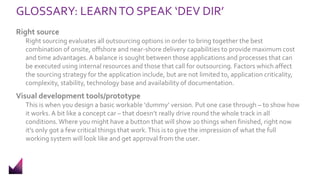 GLOSSARY: LEARNTO SPEAK ‘DEV DIR’
Right source
Right sourcing evaluates all outsourcing options in order to bring together the best
combination of onsite, offshore and near-shore delivery capabilities to provide maximum cost
and time advantages.A balance is sought between those applications and processes that can
be executed using internal resources and those that call for outsourcing. Factors which affect
the sourcing strategy for the application include, but are not limited to, application criticality,
complexity, stability, technology base and availability of documentation.
Visual development tools/prototype
This is when you design a basic workable ‘dummy’ version. Put one case through – to show how
it works. A bit like a concept car – that doesn’t really drive round the whole track in all
conditions. Where you might have a button that will show 20 things when finished, right now
it’s only got a few critical things that work.This is to give the impression of what the full
working system will look like and get approval from the user.
 