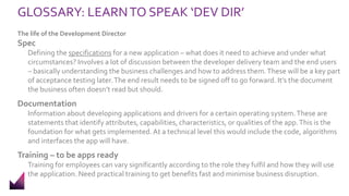 GLOSSARY: LEARNTO SPEAK ‘DEV DIR’
The life of the Development Director
Spec
Defining the specifications for a new application – what does it need to achieve and under what
circumstances? Involves a lot of discussion between the developer delivery team and the end users
– basically understanding the business challenges and how to address them.These will be a key part
of acceptance testing later.The end result needs to be signed off to go forward. It’s the document
the business often doesn’t read but should.
Documentation
Information about developing applications and drivers for a certain operating system.These are
statements that identify attributes, capabilities, characteristics, or qualities of the app.This is the
foundation for what gets implemented. At a technical level this would include the code, algorithms
and interfaces the app will have.
Training – to be apps ready
Training for employees can vary significantly according to the role they fulfil and how they will use
the application. Need practical training to get benefits fast and minimise business disruption.
 