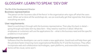 GLOSSARY: LEARNTO SPEAK ‘DEV DIR’
The life of the Development Director
Business representative
The person on the ‘business side of the fence’ in the organisation who signs off what the users
want.When we’ve done all the workshops etc. we can eventually get that signed doc that shows
everything we want.
User requirements
Need to workshop it through with the business representative.Then play this back in detail –
going through each data item by data item – they need to read this in detail.What the
employees or customers will use the applications for – what is the business need and the specific
problems it must solve?
Development tools
Software that the developers can use to create a new application. Good tools will help them get
the job done faster (meaning more organisational flexibility for IT and the business).They often
incorporate web and collaboration technologies, open platforms, and extensible frameworks.
Some will be visual, some won’t.
 