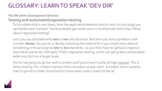 GLOSSARY: LEARNTO SPEAK ‘DEV DIR’
The life of the Development Director
Testing and automated/regression testing
To simulate what a user does, how the application behaves and to root out any bugs you
can build a test ‘harness’.You’d probably get some users in to physically test it too. What
about regression testing?
Let’s say you test elements one to ten and all is fine. But then you find a problem with
number eleven. So you fix it. But by rewriting the code to fix it you might have altered
something in those original one to ten elements. So you then have to go back (regress)
and check one to ten still work.That’s regression testing, and it can get pretty complicated
when you do it on a larger scale.
You’re not going to go live with a system until you know it works at high volume.This is
stress testing.You create a harness that simulates 10,000 users. It models when systems
start to grind to a halt. Important to know what scale it starts to fail at.
 
