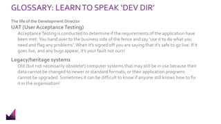 GLOSSARY: LEARNTO SPEAK ‘DEV DIR’
The life of the Development Director
UAT (User Acceptance Testing)
AcceptanceTesting is conducted to determine if the requirements of the application have
been met. You hand over to the business side of the fence and say ‘use it to do what you
need and flag any problems’. When it’s signed off you are saying that it’s safe to go live. If it
goes live, and any bugs appear, it’s your fault not ours!
Legacy/heritage systems
Old (but not necessarily obsolete!) computer systems that may still be in use because their
data cannot be changed to newer or standard formats, or their application programs
cannot be upgraded. Sometimes it can be difficult to know if anyone still knows how to fix
it in the organisation!
 