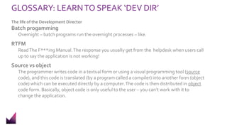 GLOSSARY: LEARNTO SPEAK ‘DEV DIR’
The life of the Development Director
Batch progamming
Overnight – batch programs run the overnight processes – like.
RTFM
ReadThe F***ing Manual.The response you usually get from the helpdesk when users call
up to say the application is not working!
Source vs object
The programmer writes code in a textual form or using a visual programming tool (source
code), and this code is translated (by a program called a compiler) into another form (object
code) which can be executed directly by a computer.The code is then distributed in object
code form. Basically, object code is only useful to the user – you can’t work with it to
change the application.
 