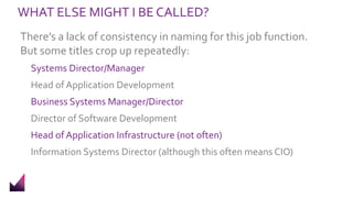 WHAT ELSE MIGHT I BE CALLED?
There’s a lack of consistency in naming for this job function.
But some titles crop up repeatedly:
Systems Director/Manager
Head of Application Development
Business Systems Manager/Director
Director of Software Development
Head of Application Infrastructure (not often)
Information Systems Director (although this often means CIO)
 