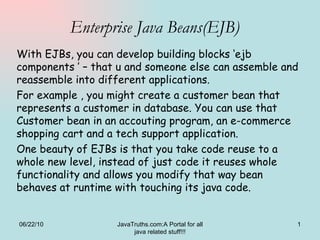 Enterprise Java Beans(EJB) With EJBs, you can develop building blocks ‘ejb components ’ – that u and someone else can assemble and reassemble into different applications. For example , you might create a customer bean that represents a customer in database. You can use that Customer bean in an accouting program, an e-commerce shopping cart and a tech support application. One beauty of EJBs is that you take code reuse to a whole new level, instead of just code it reuses whole functionality and allows you modify that way bean behaves at runtime with touching its java code. 06/22/10 JavaTruths.com:A Portal for all java related stuff!!! 