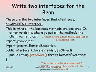 Write two interfaces for the Bean These are the two interfaces that client sees; COMPONENT interface: This is whre all the business methods are declared. In other words,it’s where yo put all the methods the client wants to call. import javax.ejb.*; import java.rmi.RemoteException; public interface Advice extends EJBObject{ public String  getAdvice()  throws RemoteException; } It must extend either the EJBObject or EJBLocalObject. This is the actual business method. It MUST  correspond to a method in the bean class. 06/22/10 JavaTruths.com:A Portal for all java related stuff!!! 
