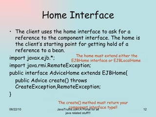Home Interface The client uses the home interface to ask for a reference to the component interface. The home is the client’s starting point for getting hold of a reference to a bean.  import javax.ejb.*; import java.rmi.RemoteException; public interface AdviceHome extends EJBHome{ public Advice create() throws CreateException,RemoteException; } The create() method must return your component interface type!! The home must extend either the EJBHome interface or EJBLocalHome  06/22/10 JavaTruths.com:A Portal for all java related stuff!!! 