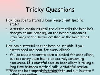 Tricky Questions How long does a stateful bean keep client specific state: A session continues until the client tells the bean he’s done(by calling remove() on the bean’s component interface) or the server crashes or the bean times out. How can a stateful session bean be scalable if you always need one bean for every client? You do need a separate bean allocated for each client, but not every bean has to be actively consuming resources. If a stateful session bean client is taking a long time between method calls, a stateful session bean can be temporarily taken down and put in state called passivation. 06/22/10 JavaTruths.com:A Portal for all java related stuff!!! 