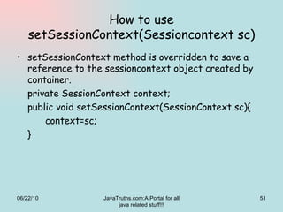 How to use setSessionContext(Sessioncontext sc) setSessionContext method is overridden to save a reference to the sessioncontext object created by container. private SessionContext context; public void setSessionContext(SessionContext sc){ context=sc; } 06/22/10 JavaTruths.com:A Portal for all java related stuff!!! 