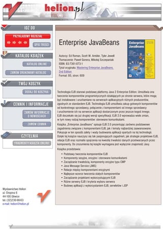 IDZ DO
         PRZYK£ADOWY ROZDZIA£

                           SPIS TRE CI    Enterprise JavaBeans
           KATALOG KSI¥¯EK                Autorzy: Ed Roman, Scott W. Ambler, Tyler Jewell
                                          T³umaczenie: Pawe³ Gonera, Miko³aj Szczepaniak
                      KATALOG ONLINE      ISBN: 83-7361-073-1
                                          Tytu³ orygina³u: Mastering Enterprise JavaBeans,
       ZAMÓW DRUKOWANY KATALOG            2nd Edition
                                          Format: B5, stron: 609

              TWÓJ KOSZYK
                    DODAJ DO KOSZYKA     Technologia EJB stanowi podstawê platformy Java 2 Enterprise Edition. Umo¿liwia ona
                                         tworzenie komponentów programistycznych dzia³aj¹cych po stronie serwera, które mog¹
                                         byæ instalowane i uruchamiane na serwerach aplikacyjnych ró¿nych producentów,
         CENNIK I INFORMACJE             zgodnych ze standardem EJB. Technologia EJB umo¿liwia zakup gotowych komponentów
                                         od konkretnego sprzedawcy, po³¹czenie z komponentami od innego sprzedawcy
                   ZAMÓW INFORMACJE      i uruchomienie ich na serwerze aplikacji dostarczonym przez jeszcze kogo innego.
                     O NOWO CIACH        EJB doczeka³o siê ju¿ drugiej wersji specyfikacji. EJB 2.0 wprowadza wiele zmian,
                                         w tym nowy rodzaj komponentów: sterowane komunikatami.
                       ZAMÓW CENNIK      Ksi¹¿ka „Enterprise JavaBeans” opisuje EJB 2.0 prezentuj¹c zarówno podstawowe
                                         zagadnienia zwi¹zane z komponentami EJB, jak i tematy najbardziej zaawansowane.
                                         Pokazuje w ten sposób zalety i wady budowania aplikacji opartych na tej technologii.
                 CZYTELNIA               Dziêki tej ksi¹¿ce nauczysz siê tak pasjonuj¹cych zagadnieñ, jak strategie projektowe EJB,
                                         relacje EJB oraz rozmaite spojrzenia na kwestiê trwa³o ci danych przetwarzanych przez
          FRAGMENTY KSI¥¯EK ONLINE       komponenty. Do zrozumienia tej ksi¹¿ki wymagana jest wy³¹cznie znajomo æ Javy.
                                         Ksi¹¿ka przedstawia:
                                            • Podstawy tworzenia komponentów EJB
                                            • Komponenty sesyjne, encyjne i sterowane komunikatami
                                            • Zarz¹dzanie trwa³o ci¹, komponenty encyjne typu CMP
                                            • Java Message Service (JMS)
                                            • Relacje miêdzy komponentami encyjnymi
                                            • Najlepsze wzorce tworzenia sta³ych komponentów
                                            • Zarz¹dzanie projektami wykorzystuj¹cymi EJB
                                            • Ró¿ne serwery EJB i kryteria wyboru serwera
                                            • Budowê aplikacji z wykorzystaniem EJB, serwletów i JSP
Wydawnictwo Helion
ul. Chopina 6
44-100 Gliwice
tel. (32)230-98-63
e-mail: helion@helion.pl
 