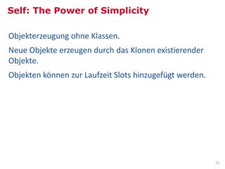 Self: The Power of Simplicity

Objekterzeugung ohne Klassen.
Neue Objekte erzeugen durch das Klonen existierender
Objekte.
Objekten können zur Laufzeit Slots hinzugefügt werden.




                                                                                                                                                10
Bild: Some rights reserved, Mike Knell, Palo Alto, California. Old Xerox PARC site, http://commons.wikimedia.org/wiki/File:No-longer-Xerox_PARC.jpg
 