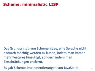 Scheme: minimalistic LISP




Comic: XKCD, http://xkcd.com/224/
Bild: NASA Goddard Photo and Video, http://commons.wikimedia.org/wiki/File:Hubble%27s_Wide_View_of_%27Mystic_Mountain%27_in_Infrared.jpg


Das Grundprinzip von Scheme ist es, eine Sprache nicht
dadurch mächtig werden zu lassen, indem man immer
mehr Features hinzufügt, sondern indem man
Einschränkungen entfernt.
Es gab Scheme-Implementierungen von JavaScript.                                                                                     12
 