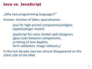 Java vs. JavaScript

„Why two programming languages?“
Answer: division of labor, specialization
      Java for high-priced components/widgets
      (applet/plugin model)
      JavaScript for mass market web designers
      (glue code between components,
      scripting of Java Applets,
      form validation, image rollovers,)
In the last decade Java has almost disappeared on the
client side of the Web

            Inhalt: http://de.slideshare.net/BrendanEich/splash-9915475                                                    13
            Bild: Martin Kliehm from Frankfurt am Main, Germany, http://commons.wikimedia.org/wiki/File:Brendan-Eich-20080310.jpg
 