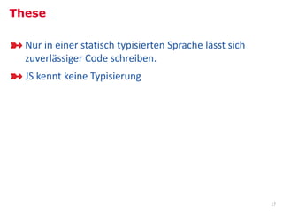 These

  Nur in einer statisch typisierten Sprache lässt sich
  zuverlässiger Code schreiben.
  JS kennt keine Typisierung




                                                         17
 