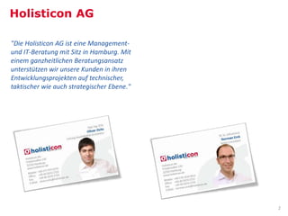 Holisticon AG

"Die Holisticon AG ist eine Management-
und IT-Beratung mit Sitz in Hamburg. Mit
einem ganzheitlichen Beratungsansatz
unterstützen wir unsere Kunden in ihren
Entwicklungsprojekten auf technischer,
taktischer wie auch strategischer Ebene."




                                            2
 
