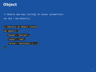 Object

// Objects map keys (string) to values (properties):
var obj = new Object();


// there is an Object literal
var myCar = {
     ‘brand’: ‘Ferrari’,
     ‘color’: ‘red’,
     ‘drive’: function() {....}
};




                                                       24
 
