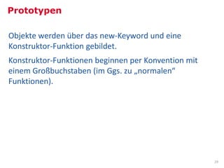 Prototypen

Objekte werden über das new-Keyword und eine
Konstruktor-Funktion gebildet.
Konstruktor-Funktionen beginnen per Konvention mit
einem Großbuchstaben (im Ggs. zu „normalen“
Funktionen).




                                                     29
 