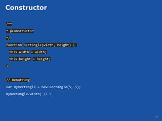 Constructor

/**
* @Constructor
*/
function Rectangle(width, height) {
    this.width = width;
    this.height = height;
}


// Benutzung
var myRectangle = new Rectangle(5, 5);
myRectangle.width; // 5




                                         30
 