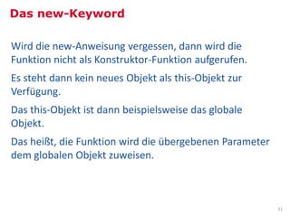 Das new-Keyword

Wird die new-Anweisung vergessen, dann wird die
Funktion nicht als Konstruktor-Funktion aufgerufen.
Es steht dann kein neues Objekt als this-Objekt zur
Verfügung.
Das this-Objekt ist dann beispielsweise das globale
Objekt.
Das heißt, die Funktion wird die übergebenen Parameter
dem globalen Objekt zuweisen.



                                                         31
 