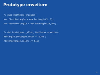 Prototype erweitern

// zwei Rechtecke erzeugen
var firstRectangle = new Rectangle(5, 5);
var secondRectangle = new Rectangle(10,10);


// den Prototypen _aller_ Rechtecke erweitern
Rectangle.prototype.color = "blue";
firstRectangle.color; // blue




                                                32
 