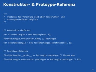 Konstruktor- & Protoype-Referenz

/**
* Patterns für Vererbung sind über Konstruktor- und
* Prototype-Referenz möglich
*/


// Konstruktor-Referenz
var firstRectangle = new Rectangle(4, 4);
firstRectangle.constructor.name; // Rectangle
var secondRectangle = new firstRectangle.constructor(5, 5);


// Prototype-Referenz
firstRectangle.__proto__ == Rectangle.prototype // Chrome way
firstRectangle.constructor.prototype == Rectangle.prototype // ES3



                                                                     35
 