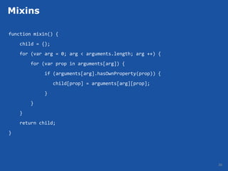 Mixins

function mixin() {
    child = {};
    for (var arg = 0; arg < arguments.length; arg ++) {
        for (var prop in arguments[arg]) {
             if (arguments[arg].hasOwnProperty(prop)) {
                  child[prop] = arguments[arg][prop];
             }
        }
    }
    return child;
}




                                                          36
 