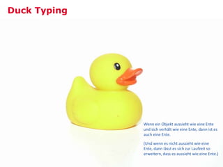 Duck Typing




              Wenn ein Objekt aussieht wie eine Ente
              und sich verhält wie eine Ente, dann ist es
              auch eine Ente.

              (Und wenn es nicht aussieht wie eine
              Ente, dann lässt es sich zur Laufzeit so
              erweitern, dass es aussieht wie eine Ente.)
                                                       39
 