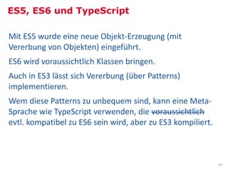 ES5, ES6 und TypeScript

Mit ES5 wurde eine neue Objekt-Erzeugung (mit
Vererbung von Objekten) eingeführt.
ES6 wird voraussichtlich Klassen bringen.
Auch in ES3 lässt sich Vererbung (über Patterns)
implementieren.
Wem diese Patterns zu unbequem sind, kann eine Meta-
Sprache wie TypeScript verwenden, die voraussichtlich
evtl. kompatibel zu ES6 sein wird, aber zu ES3 kompiliert.



                                                             40
 