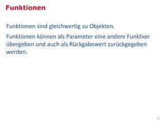 Funktionen

Funktionen sind gleichwertig zu Objekten.
Funktionen können als Parameter eine andere Funktion
übergeben und auch als Rückgabewert zurückgegeben
werden.




                                                       42
 