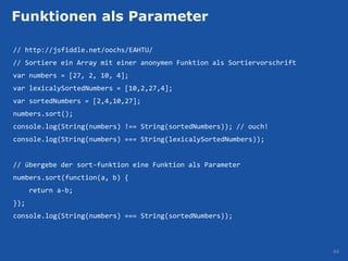 Funktionen als Parameter

// http://jsfiddle.net/oochs/EAHTU/
// Sortiere ein Array mit einer anonymen Funktion als Sortiervorschrift
var numbers = [27, 2, 10, 4];
var lexicalySortedNumbers = [10,2,27,4];
var sortedNumbers = [2,4,10,27];
numbers.sort();
console.log(String(numbers) !== String(sortedNumbers)); // ouch!
console.log(String(numbers) === String(lexicalySortedNumbers));


// übergebe der sort-funktion eine Funktion als Parameter
numbers.sort(function(a, b) {
      return a-b;
});
console.log(String(numbers) === String(sortedNumbers));



                                                                          44
 
