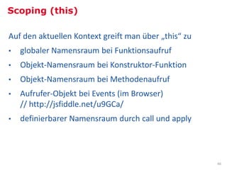 Scoping (this)

Auf den aktuellen Kontext greift man über „this“ zu
•   globaler Namensraum bei Funktionsaufruf
•   Objekt-Namensraum bei Konstruktor-Funktion
•   Objekt-Namensraum bei Methodenaufruf
•   Aufrufer-Objekt bei Events (im Browser)
    // http://jsfiddle.net/u9GCa/
•   definierbarer Namensraum durch call und apply



                                                       46
 