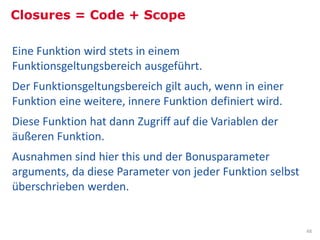 Closures = Code + Scope

Eine Funktion wird stets in einem
Funktionsgeltungsbereich ausgeführt.
Der Funktionsgeltungsbereich gilt auch, wenn in einer
Funktion eine weitere, innere Funktion definiert wird.
Diese Funktion hat dann Zugriff auf die Variablen der
äußeren Funktion.
Ausnahmen sind hier this und der Bonusparameter
arguments, da diese Parameter von jeder Funktion selbst
überschrieben werden.


                                                          48
 