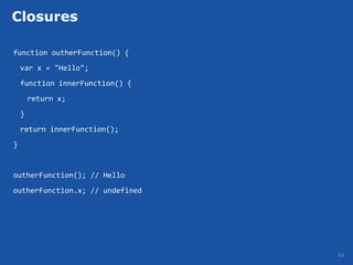 Closures

function outherFunction() {
    var x = "Hello";
    function innerFunction() {
        return x;
    }
    return innerFunction();
}


outherFunction(); // Hello
outherFunction.x; // undefined




                                 49
 