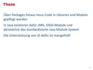 These

Über Packages hinaus muss Code in Libraries und Moduln
gepflegt werden
In Java existieren dafür JARs, OSGI-Module und
demnächst das standardisierte Java Module System
Die Unterstützung von JS dafür ist mangelhaft




                                                         56
 