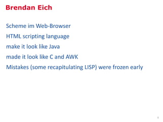 Brendan Eich

   Scheme im Web-Browser
   HTML scripting language
   make it look like Java
   made it look like C and AWK
   Mistakes (some recapitulating LISP) were frozen early




Inhalt: http://de.slideshare.net/BrendanEich/splash-9915475
Bild: Mozilla Digital Memory Bank, Object #135, 19 May 2006, http://mozillamemory.org/detailview.php?id=135
                                                                                                              6
 