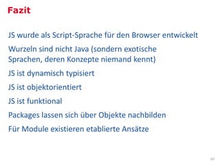 Fazit

JS wurde als Script-Sprache für den Browser entwickelt
Wurzeln sind nicht Java (sondern exotische
Sprachen, deren Konzepte niemand kennt)
JS ist dynamisch typisiert
JS ist objektorientiert
JS ist funktional
Packages lassen sich über Objekte nachbilden
Für Module existieren etablierte Ansätze


                                                         60
 