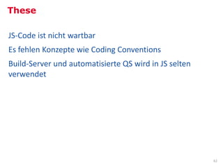 These

JS-Code ist nicht wartbar
Es fehlen Konzepte wie Coding Conventions
Build-Server und automatisierte QS wird in JS selten
verwendet




                                                       62
 