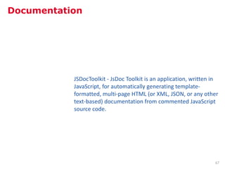Documentation




           JSDocToolkit - JsDoc Toolkit is an application, written in
           JavaScript, for automatically generating template-
           formatted, multi-page HTML (or XML, JSON, or any other
           text-based) documentation from commented JavaScript
           source code.




                                                                   67
 