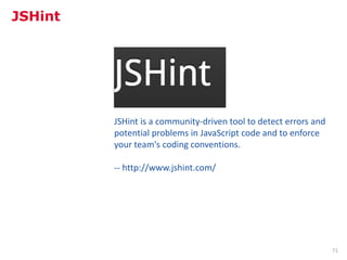 JSHint




         JSHint is a community-driven tool to detect errors and
         potential problems in JavaScript code and to enforce
         your team's coding conventions.

         -- http://www.jshint.com/




                                                                  71
 