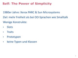1980er Jahre: Xerox PARC & Sun Microsystems
Ziel: mehr Freiheit als bei OO-Sprachen wie Smalltalk
Wenige Konstrukte:
•     Slots
•     Traits
•     Prototypen
•     keine Typen und Klassen



                                                                                                                                                  8
Bild: Some rights reserved, Mike Knell, Palo Alto, California. Old Xerox PARC site, http://commons.wikimedia.org/wiki/File:No-longer-Xerox_PARC.jpg
 