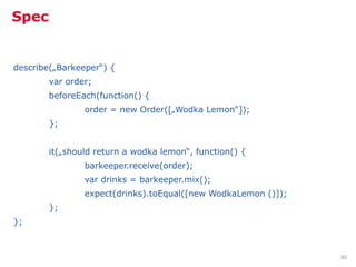 Spec


describe(„Barkeeper“) {
        var order;
        beforeEach(function() {
                order = new Order([„Wodka Lemon“]);
        };


        it(„should return a wodka lemon“, function() {
                barkeeper.receive(order);
                var drinks = barkeeper.mix();
                expect(drinks).toEqual([new WodkaLemon ()]);
        };
};



                                                               80
 