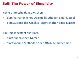 Self: The Power of Simplicity

Keine Unterscheidung zwischen
•     dem Verhalten eines Objekts (Methoden einer Klasse)
•     dem Zustand des Objekts (Eigenschaften einer Klasse)


Ein Objekt besteht aus Slots.
•     Slots haben einen Namen.
•     Slots können Methoden oder Attribute aufnehmen.



                                                                                                                                                  9
Bild: Some rights reserved, Mike Knell, Palo Alto, California. Old Xerox PARC site, http://commons.wikimedia.org/wiki/File:No-longer-Xerox_PARC.jpg
 