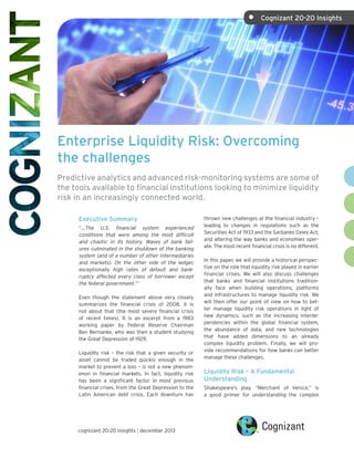 •	

Cognizant 20-20 Insights

Enterprise Liquidity Risk: Overcoming
the challenges
Predictive analytics and advanced risk-monitoring systems are some of
the tools available to financial institutions looking to minimize liquidity
risk in an increasingly connected world.
Executive Summary
“…The U.S. financial system experienced
conditions that were among the most difficult
and chaotic in its history. Waves of bank failures culminated in the shutdown of the banking
system (and of a number of other intermediaries
and markets). On the other side of the ledger,
exceptionally high rates of default and bankruptcy affected every class of borrower except
the federal government.” 1
Even though the statement above very closely
summarizes the financial crisis of 2008, it is
not about that (the most severe financial crisis
of recent times). It is an excerpt from a 1983
working paper by Federal Reserve Chairman
Ben Bernanke, who was then a student studying
the Great Depression of 1929.
Liquidity risk – the risk that a given security or
asset cannot be traded quickly enough in the
market to prevent a loss – is not a new phenomenon in financial markets. In fact, liquidity risk
has been a significant factor in most previous
financial crises, from the Great Depression to the
Latin American debt crisis. Each downturn has

cognizant 20-20 insights | december 2013

thrown new challenges at the financial industry –
leading to changes in regulations such as the
Securities Act of 1933 and the Sarbanes Oxley Act,
and altering the way banks and economies operate. The most recent financial crisis is no different.
In this paper, we will provide a historical perspective on the role that liquidity risk played in earlier
financial crises. We will also discuss challenges
that banks and financial institutions traditionally face when building operations, platforms
and infrastructures to manage liquidity risk. We
will then offer our point of view on how to better manage liquidity risk operations in light of
new dynamics, such as the increasing interdependencies within the global financial system,
the abundance of data, and new technologies
that have added dimensions to an already
complex liquidity problem. Finally, we will provide recommendations for how banks can better
manage these challenges.

Liquidity Risk – A Fundamental
Understanding
Shakespeare’s play, “Merchant of Venice,” is
a good primer for understanding the complex

 