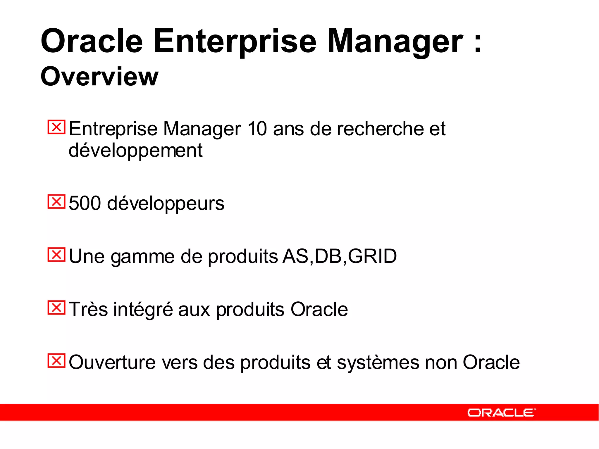 Entreprise Manager 10 ans de recherche et développement 500 développeurs Une gamme de produits AS,DB,GRID Très intégré aux produits Oracle Ouverture vers des produits et systèmes non Oracle Oracle Enterprise Manager :  Overview 