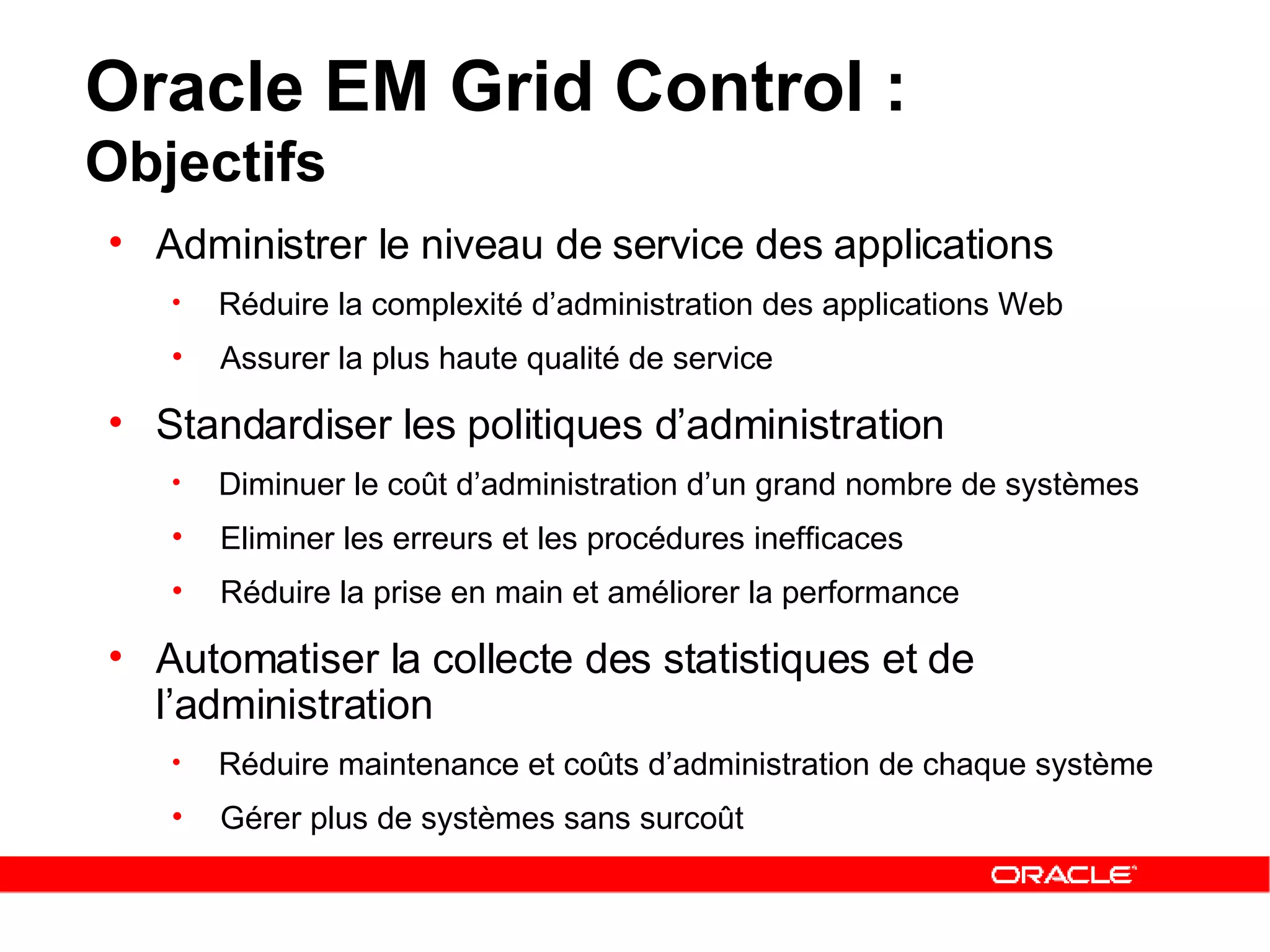 Oracle EM Grid Control :  Objectifs Administrer le niveau de service des applications Réduire la complexité d’administration des applications Web Assurer la plus haute qualité de service Standardiser les politiques d’administration Diminuer le coût d’administration d’un grand nombre de systèmes Eliminer les erreurs et les procédures inefficaces Réduire la prise en main et améliorer la performance Automatiser la collecte des statistiques et de l’administration Réduire maintenance et coûts d’administration de chaque système Gérer plus de systèmes sans surcoût 