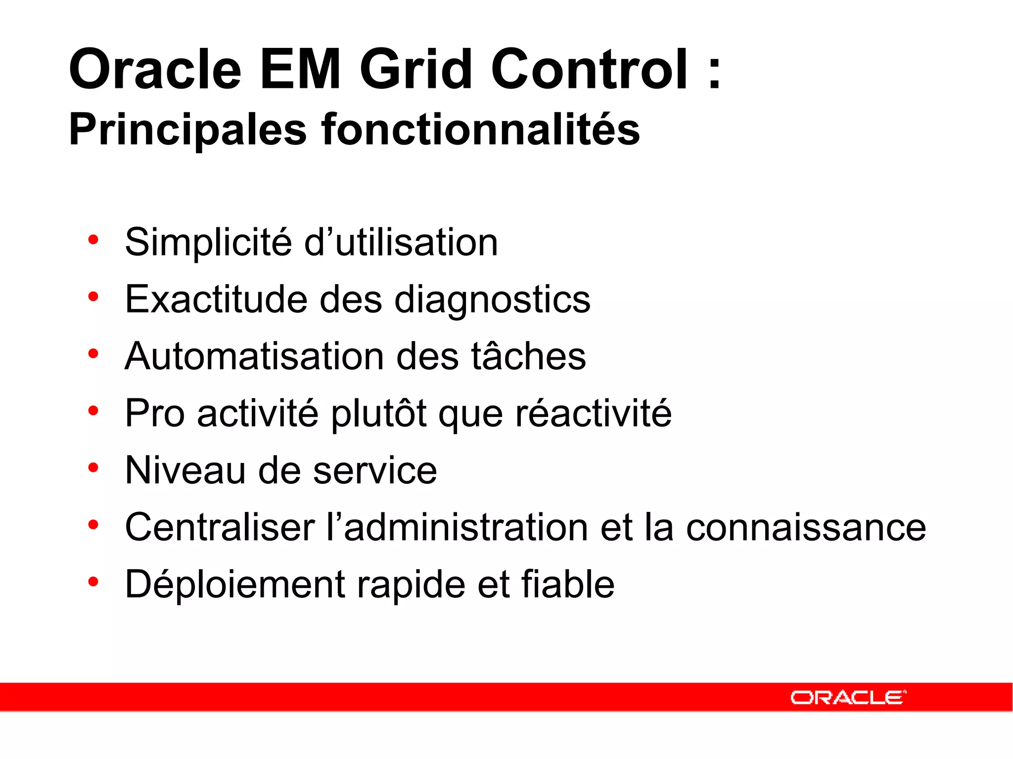 Oracle EM Grid Control :  Principales fonctionnalités Simplicité d’utilisation Exactitude des diagnostics Automatisation des tâches  Pro activité plutôt que réactivité Niveau de service  Centraliser l’administration et la connaissance Déploiement rapide et fiable 