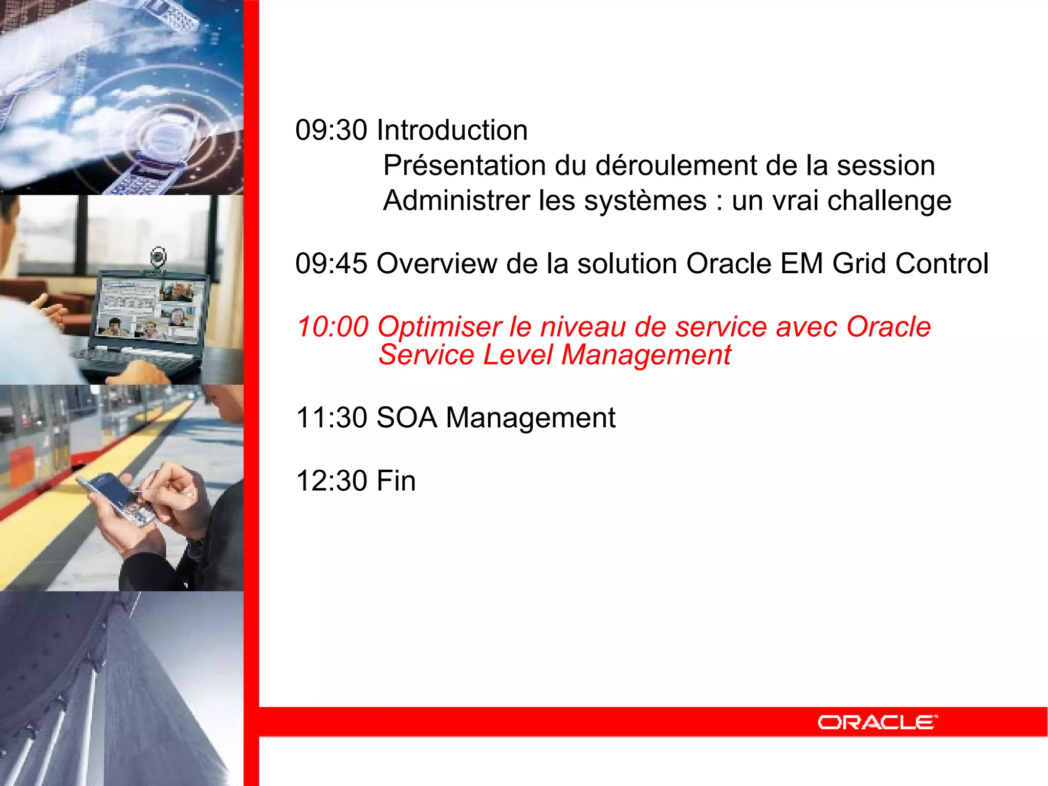 09:30 Introduction Présentation du déroulement de la session Administrer les systèmes : un vrai challenge 09:45 Overview de la solution Oracle EM Grid Control 10:00 Optimiser le niveau de service avec Oracle   Service Level Management 11:30 SOA Management 12:30 Fin 