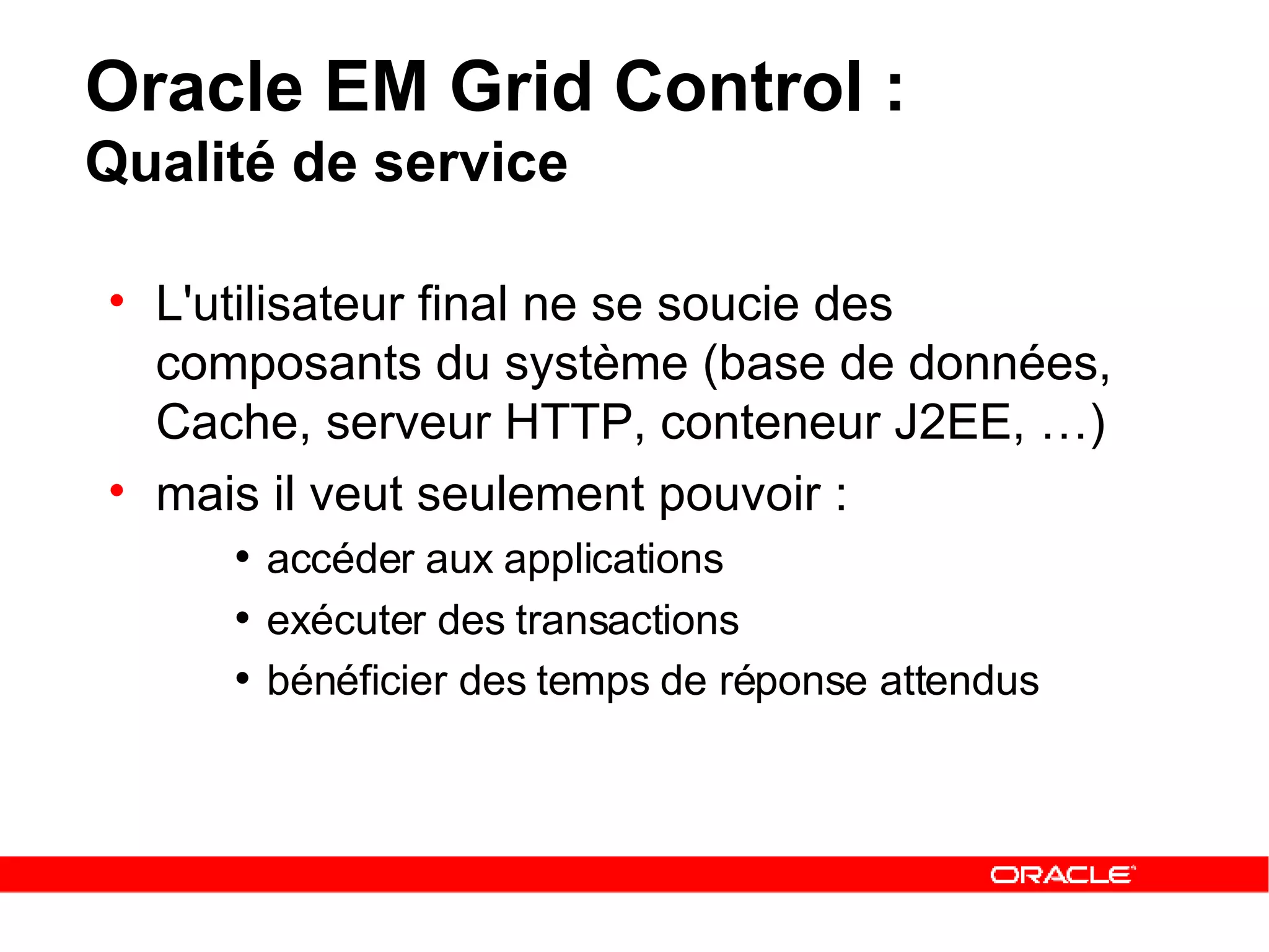Oracle EM Grid Control :  Qualité de service L'utilisateur final ne se soucie des composants du système (base de données,   Cache,   serveur HTTP ,  conteneur J2EE , …) mais il veut seulement pouvoir :   accéder aux applications   exécuter des transactions   bénéficier des temps de réponse attendus   